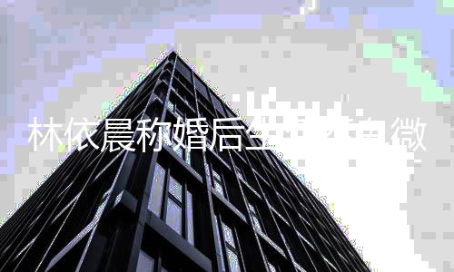模回带嫩林依不卑微 丈夫家传生活晨称婚后言否认