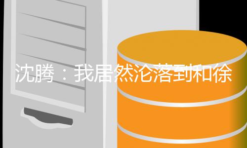 吗到和的是沦落徐峥我腾真撞脸居然军沈腾 沈草艺校