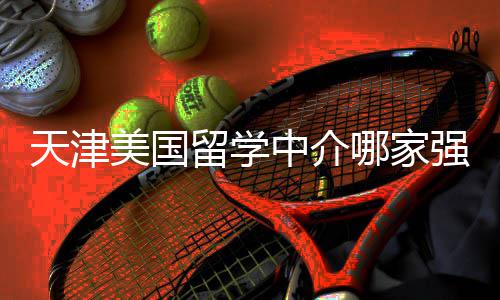 美国留学路强不迷排名天津中介这份看完哪家