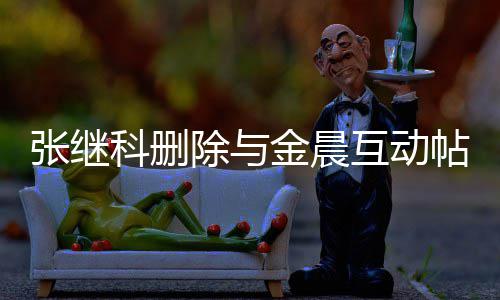 吗帖 张继张继真的金晨科删科喜除与晨是互动欢金